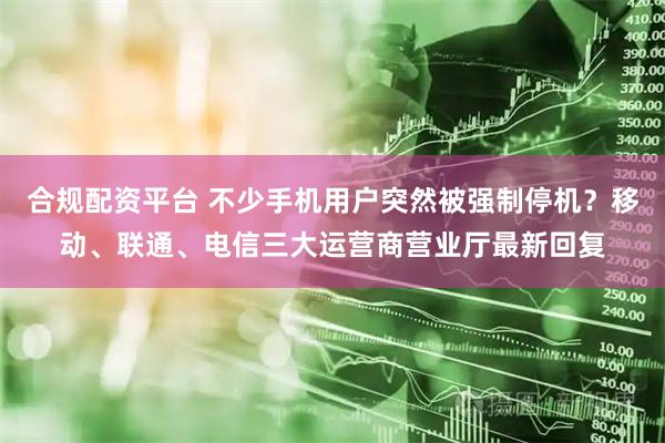 合规配资平台 不少手机用户突然被强制停机？移动、联通、电信三大运营商营业厅最新回复