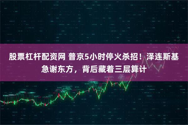 股票杠杆配资网 普京5小时停火杀招！泽连斯基急谢东方，背后藏着三层算计