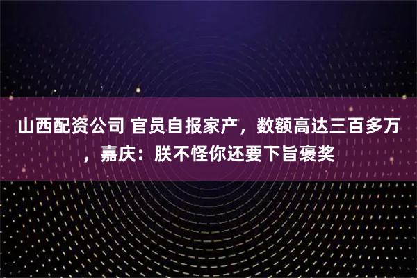 山西配资公司 官员自报家产，数额高达三百多万，嘉庆：朕不怪你还要下旨褒奖