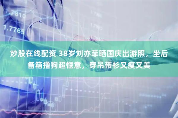 炒股在线配资 38岁刘亦菲晒国庆出游照，坐后备箱撸狗超惬意，穿吊带衫又瘦又美