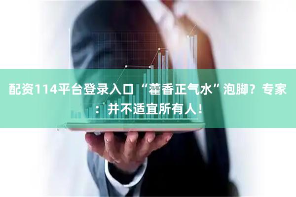 配资114平台登录入口 “藿香正气水”泡脚？专家：并不适宜所有人！