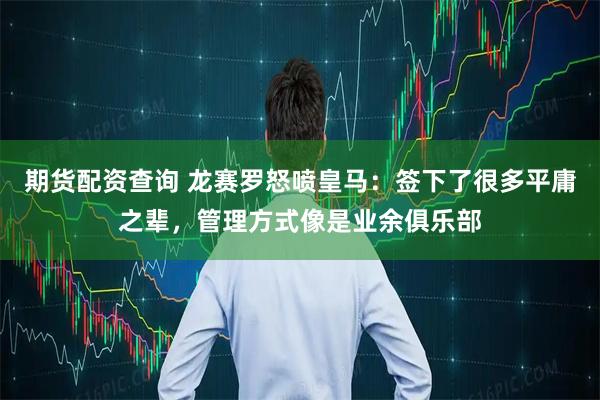 期货配资查询 龙赛罗怒喷皇马：签下了很多平庸之辈，管理方式像是业余俱乐部