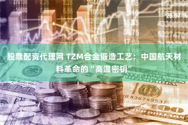 股票配资代理网 TZM合金锻造工艺：中国航天材料革命的“高温密钥”