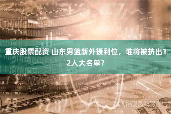 重庆股票配资 山东男篮新外援到位，谁将被挤出12人大名单？