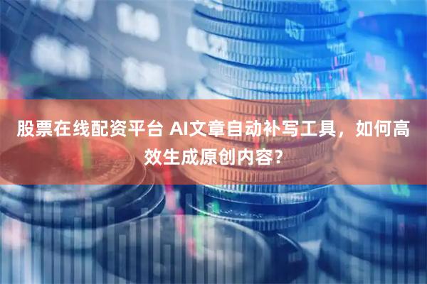 股票在线配资平台 AI文章自动补写工具，如何高效生成原创内容？