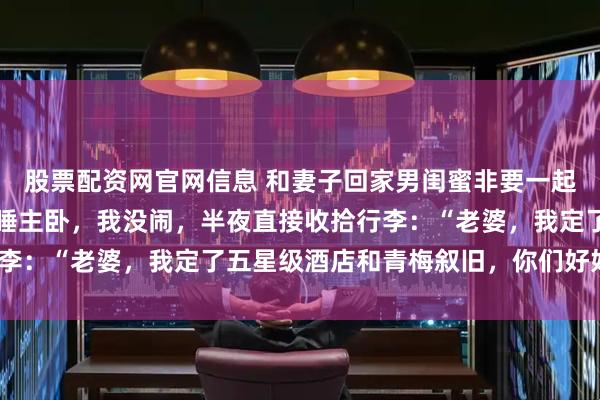 股票配资网官网信息 和妻子回家男闺蜜非要一起，还让我睡客厅，他俩睡主卧，我没闹，半夜直接收拾行李：“老婆，我定了五星级酒店和青梅叙旧，你们好好睡！”