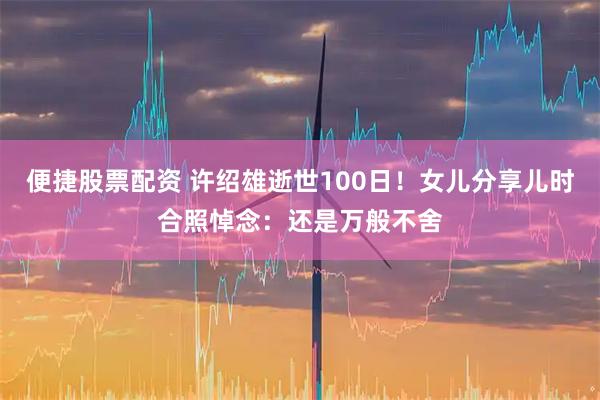 便捷股票配资 许绍雄逝世100日！女儿分享儿时合照悼念：还是万般不舍