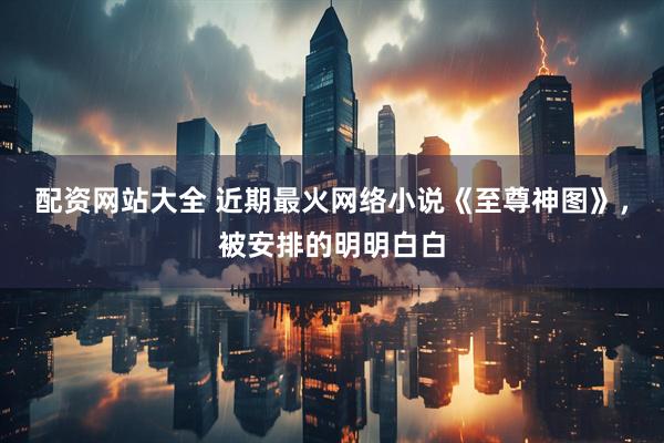 配资网站大全 近期最火网络小说《至尊神图》，被安排的明明白白