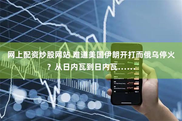 网上配资炒股网站 难道美国伊朗开打而俄乌停火？从日内瓦到日内瓦……