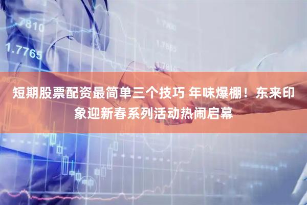 短期股票配资最简单三个技巧 年味爆棚！东来印象迎新春系列活动热闹启幕