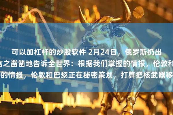 可以加杠杆的炒股软件 2月24日，俄罗斯扔出了“信息炸弹”。他们言之凿凿地告诉全世界：根据我们掌握的情报，伦敦和巴黎正在秘密策划，打算把核武器移交给乌克兰
