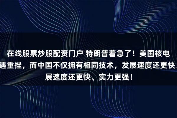 在线股票炒股配资门户 特朗普着急了！美国核电复兴计划遭遇重挫，而中国不仅拥有相同技术，发展速度还更快、实力更强！