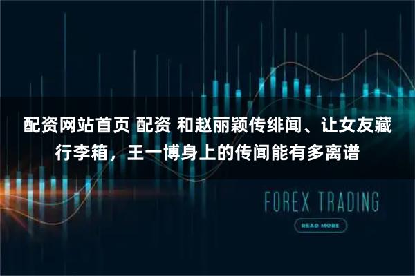 配资网站首页 配资 和赵丽颖传绯闻、让女友藏行李箱，王一博身上的传闻能有多离谱