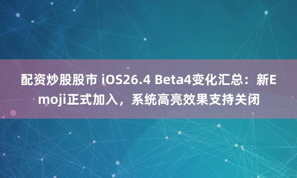 配资炒股股市 iOS26.4 Beta4变化汇总：新Emoji正式加入，系统高亮效果支持关闭