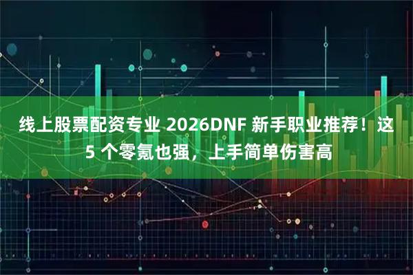线上股票配资专业 2026DNF 新手职业推荐！这 5 个零氪也强，上手简单伤害高