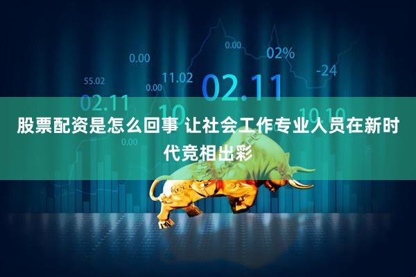 股票配资是怎么回事 让社会工作专业人员在新时代竞相出彩