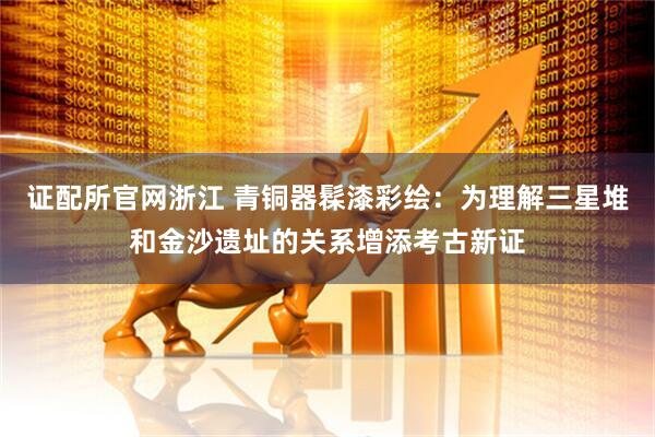 证配所官网浙江 青铜器髹漆彩绘：为理解三星堆和金沙遗址的关系增添考古新证