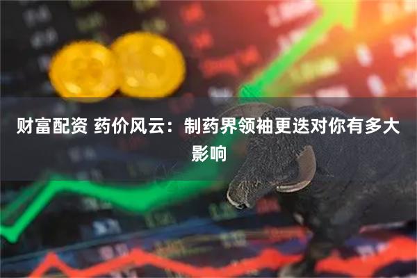 财富配资 药价风云：制药界领袖更迭对你有多大影响