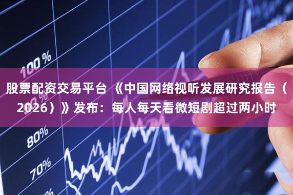 股票配资交易平台 《中国网络视听发展研究报告（2026）》发布：每人每天看微短剧超过两小时