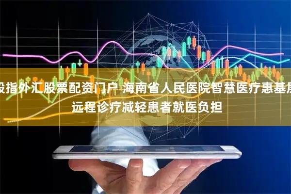 股指外汇股票配资门户 海南省人民医院智慧医疗惠基层 远程诊疗减轻患者就医负担