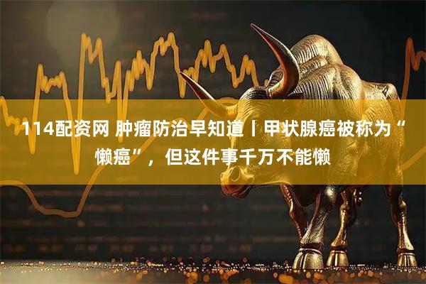 114配资网 肿瘤防治早知道丨甲状腺癌被称为“懒癌”，但这件事千万不能懒