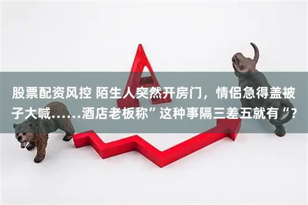 股票配资风控 陌生人突然开房门，情侣急得盖被子大喊……酒店老板称”这种事隔三差五就有“？