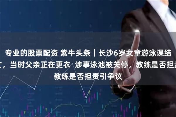 专业的股票配资 紫牛头条｜长沙6岁女童游泳课结束时溺亡，当时父亲正在更衣  涉事泳池被关停，教练是否担责引争议
